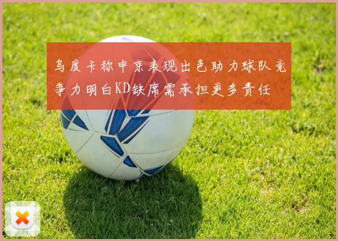 乌度卡称申京表现出色助力球队竞争力明白KD缺席需承担更多责任