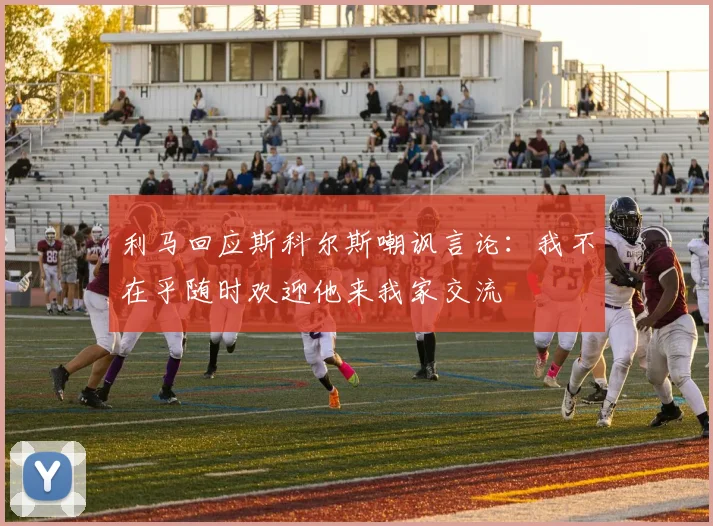 利马回应斯科尔斯嘲讽言论：我不在乎随时欢迎他来我家交流