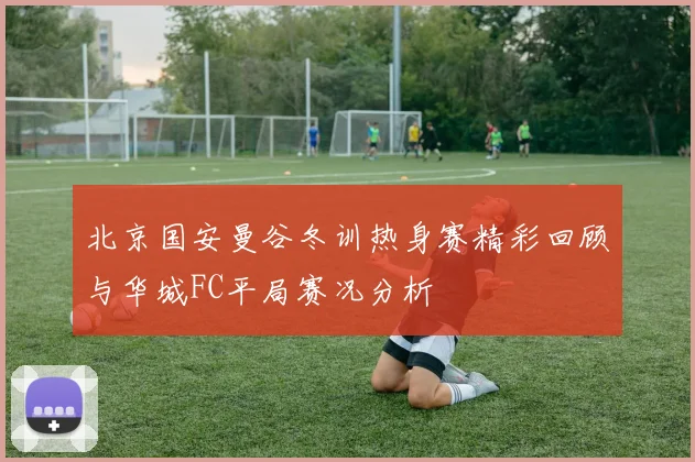 北京国安曼谷冬训热身赛精彩回顾与华城FC平局赛况分析