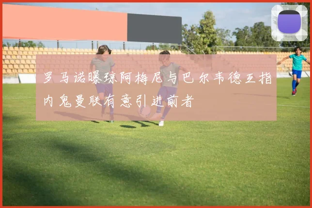 罗马诺曝琼阿梅尼与巴尔韦德互指内鬼曼联有意引进前者