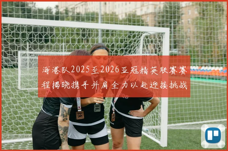 海港队2025至2026亚冠精英联赛赛程揭晓携手并肩全力以赴迎接挑战
