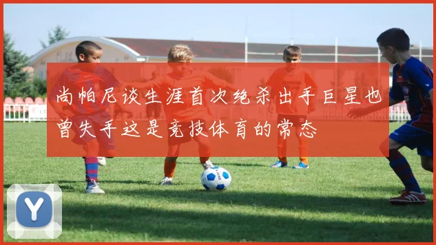 尚帕尼谈生涯首次绝杀出手巨星也曾失手这是竞技体育的常态