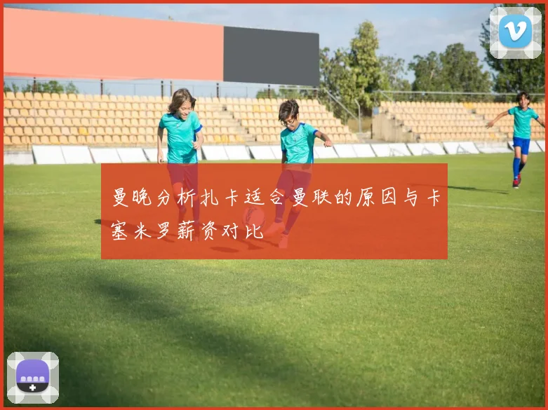 曼晚分析扎卡适合曼联的原因与卡塞米罗薪资对比