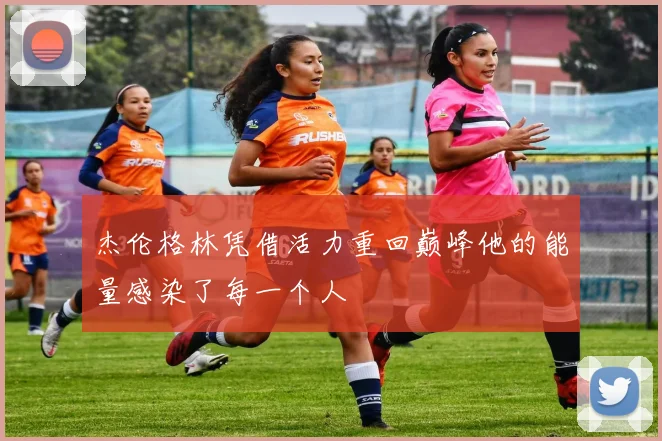 杰伦格林凭借活力重回巅峰他的能量感染了每一个人