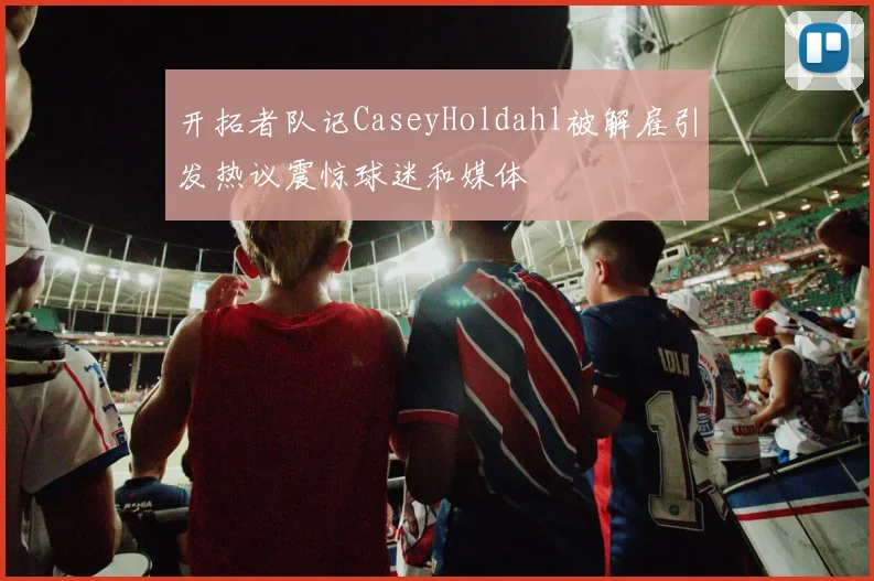 开拓者队记CaseyHoldahl被解雇引发热议震惊球迷和媒体